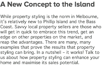A New Concept to the Island While property styling is the norm in Melbourne, it’s relatively new to Phillip Island and the Bass Coast. Savvy local property sellers are those who will get in quick to embrace this trend, get an edge on other properties on the market, and reap the advantages. There are many, many examples that prove the results that property styling can bring. In a nutshell – it works! Talk to us about how property styling can enhance your home and maximise its sales potential. 