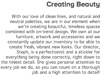 Creating Beauty With our love of clean lines, and natural and neutral palettes, we are in our element when we’re creating beautiful, timeless spaces combined with on-trend design. We own all our furniture, artwork and accessories and we constantly update our inventory to be able to create fresh, vibrant new looks. Our director, Steph, is a perfectionist and a stickler for everything being done correctly, right down to the tiniest detail. She gives personal attention to every job we do, so you can count on a thorough job and a high attention to detail! 