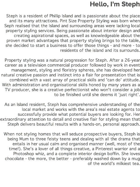 Hello, I'm Steph Steph is a resident of Phillip Island and is passionate about the place and its many attractions. Pint Size Property Styling was born when Seph realised that the Island and surrounding areas were lacking local property styling services. Being passionate about interior design and creating aspirational spaces, as well as knowledgeable about the proven market advantages that property styling brings to the table, she decided to start a business to offer those things - and more - to residents of the island and its surrounds. Property styling was a natural progression for Steph. After a 26-year career as a television commercial producer followed by work in event management, styling and floristry spheres, she has developed her natural creative passion and instinct into a flair for presentation that is combined with a vast array of practical skills and 'can do' attitude. With administration and organisational skills honed by many years as a TV producer, she is a creative perfectionist who won't consider a job to be finished until she deems it 'just right'. As an Island resident, Steph has comprehensive understanding of the local market and works with the area's real estate agents to successfully provide what potential buyers are looking for. Her extraordinary attention to detail and creative flair for styling mean that Steph delivers beautiful results with a hands-on, personal approach. When not styling homes that will seduce prospective buyers, Steph is being Mum to three feisty teens and dealing with all the drama that entails in her usual calm and organised manner (well, most of the time!). She's a lover of all things creative, a Pinterest warrior and a Photoshop whiz, and a complete interior design boffin. She loves chocolate - the more, the better - preferably washed down by a mug of the world's milkiest tea. 