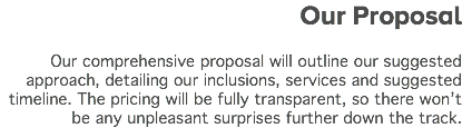  Our Proposal Our comprehensive proposal will outline our suggested approach, detailing our inclusions, services and suggested timeline. The pricing will be fully transparent, so there won’t be any unpleasant surprises further down the track.