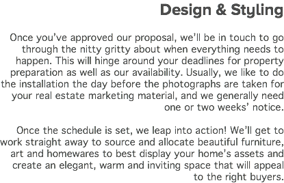  Design & Styling Once you’ve approved our proposal, we’ll be in touch to go through the nitty gritty about when everything needs to happen. This will hinge around your deadlines for property preparation as well as our availability. Usually, we like to do the installation the day before the photographs are taken for your real estate marketing material, and we generally need one or two weeks’ notice. Once the schedule is set, we leap into action! We’ll get to work straight away to source and allocate beautiful furniture, art and homewares to best display your home’s assets and create an elegant, warm and inviting space that will appeal to the right buyers.