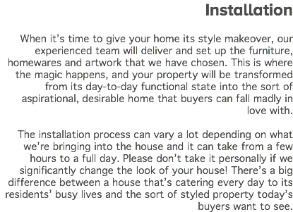  Installation When it’s time to give your home its style makeover, our experienced team will deliver and set up the furniture, homewares and artwork that we have chosen. This is where the magic happens, and your property will be transformed from its day-to-day functional state into the sort of aspirational, desirable home that buyers can fall madly in love with. The installation process can vary a lot depending on what we’re bringing into the house and it can take from a few hours to a full day. Please don’t take it personally if we significantly change the look of your house! There’s a big difference between a house that’s catering every day to its residents’ busy lives and the sort of styled property today’s buyers want to see. 